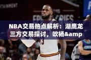 NBA交易热点解析：湖鹰龙三方交易探讨，吹杨&amp;奥利尼克或入湖人队