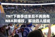 TNT下赛季结束后不再拥有NBA转播权，解说四人组或将散伙