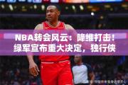 NBA转会风云：降维打击！绿军宣布重大决定，独行侠收一大坏消息，基德措手不及