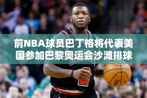 前NBA球员巴丁格将代表美国参加巴黎奥运会沙滩排球比赛，为奥运注入新活力