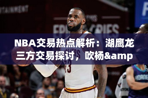 NBA交易热点解析：湖鹰龙三方交易探讨，吹杨&奥利尼克或入湖人队