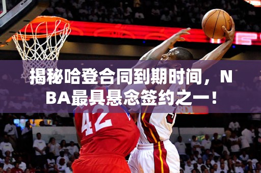 揭秘哈登合同到期时间，NBA最具悬念签约之一！