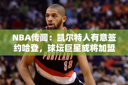 NBA传闻：凯尔特人有意签约哈登，球坛巨星或将加盟波士顿！