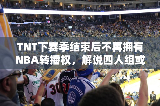 TNT下赛季结束后不再拥有NBA转播权，解说四人组或将散伙