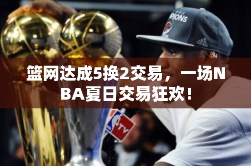 篮网达成5换2交易，一场NBA夏日交易狂欢！