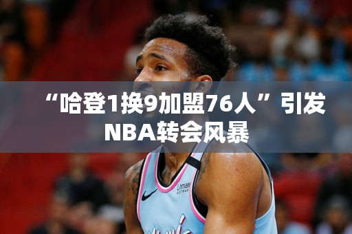 “哈登1换9加盟76人”引发NBA转会风暴