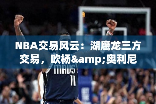 NBA交易风云：湖鹰龙三方交易，吹杨&奥利尼克入湖人！