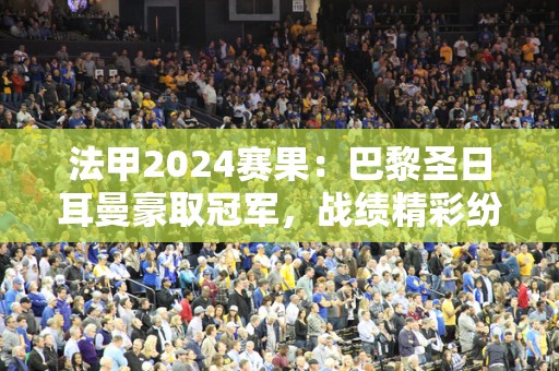 法甲2024赛果：巴黎圣日耳曼豪取冠军，战绩精彩纷呈