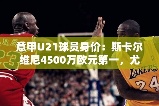 意甲U21球员身价：斯卡尔维尼4500万欧元第一，尤文5人进前10