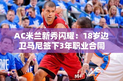 AC米兰新秀闪耀：18岁边卫马尼签下3年职业合同