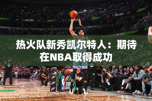 热火队新秀凯尔特人：期待在NBA取得成功