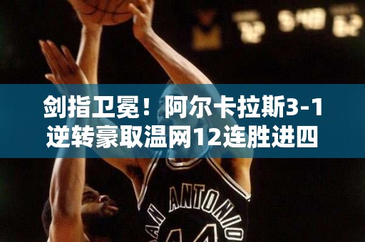 剑指卫冕！阿尔卡拉斯3-1逆转豪取温网12连胜进四强将战梅总